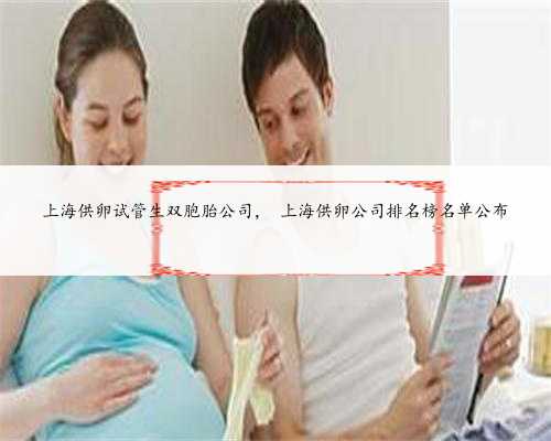 <b>上海供卵试管生双胞胎公司， 上海供卵公司排名榜名单公布</b>