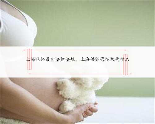 上海代怀最新法律法规，上海供卵代怀机构排