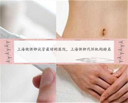 上海做供卵试管最好的医院，上海供卵代怀机构排名