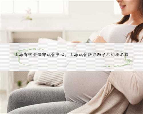 上海有哪些供卵试管中心，上海试管供卵助孕机构排名榜