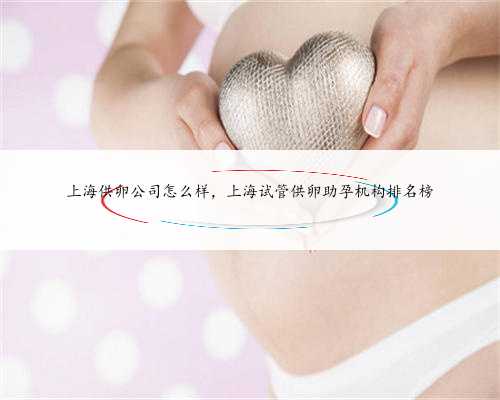 上海供卵公司怎么样，上海试管供卵助孕机构排名榜