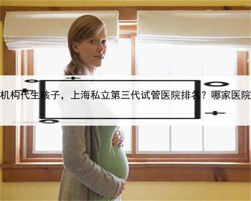 上海哪家机构代生孩子，上海私立第三代试管医院排名？哪家医院排名好？
