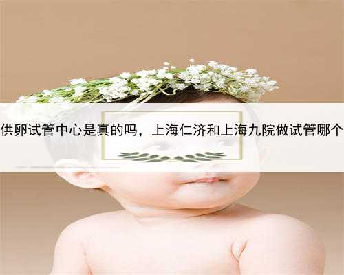 上海供卵试管中心是真的吗，上海仁济和上海九院做试管哪个好？