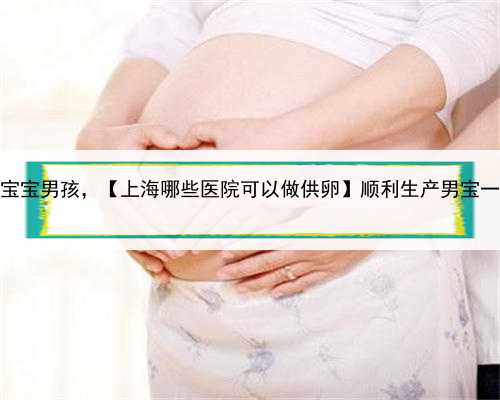 上海代怀宝宝男孩，【上海哪些医院可以做供卵】顺利生产男宝一枚（下）