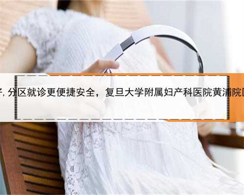 上海代生产子中心哪家好,分区就诊更便捷安全，复旦大学附属妇产科医院黄浦