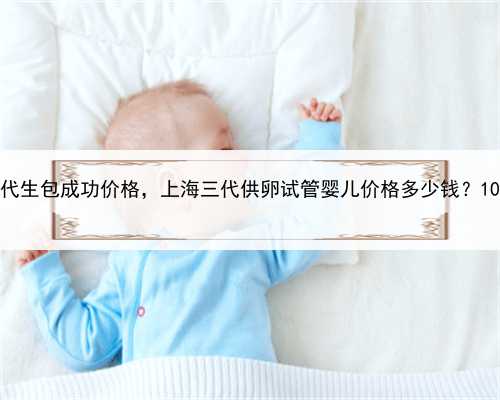 上海正规代生包成功价格，上海三代供卵试管婴儿价格多少钱？10万够吗？