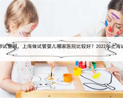 上海供卵试管网，上海做试管婴儿哪家医院比较好？2022年上海试管攻略