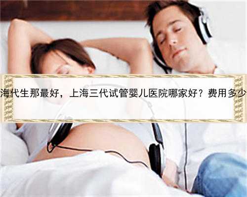 上海代生那最好，上海三代试管婴儿医院哪家好？费用多少？