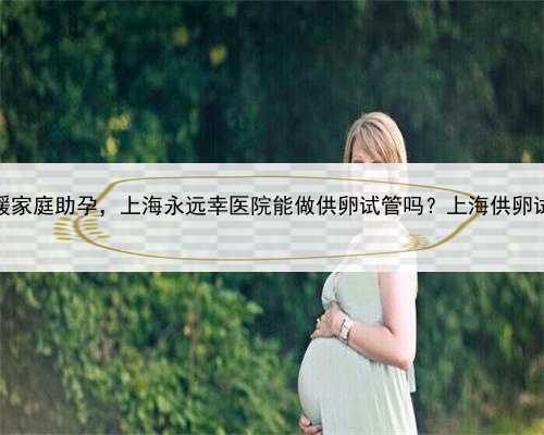 上海温暖家庭助孕，上海永远幸医院能做供卵试管吗？上海供卵试管详情