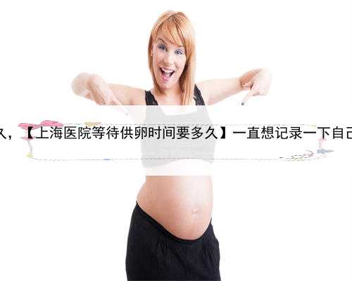 上海借卵生子等多久，【上海医院等待供卵时间要多久】一直想记录一下自己的
