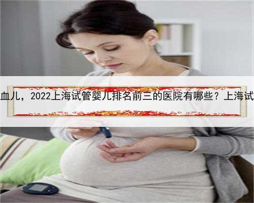 上海助孕混血儿，2022上海试管婴儿排名前三的医院有哪些？上海试管医院一览