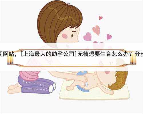 上海代孕公司网站，[上海最大的助孕公司]无精想要生育怎么办？分步治疗来圆