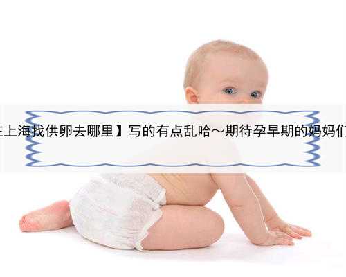 去哪里找供卵,【在上海找供卵去哪里】写的有点乱哈～期待孕早期的妈妈们，