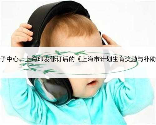 上海助孕生子中心，上海印发修订后的《上海市计划生育奖励与补助若干规定》