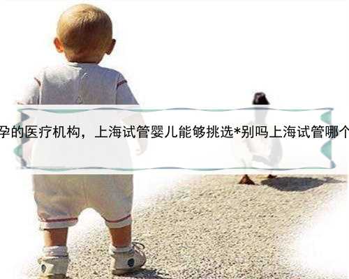 上海代孕的医疗机构，上海试管婴儿能够挑选*别吗上海试管哪个医院可