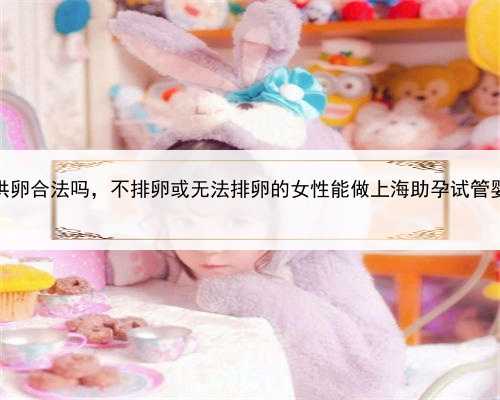 上海做供卵合法吗，不排卵或无法排卵的女性能做上海助孕试管婴儿吗？