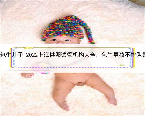 上海供卵包生儿子-2022上海供卵试管机构大全，包生男孩不排队是真骗局!