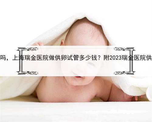 上海有供卵中心吗，上海瑞金医院做供卵试管多少钱？附2023瑞金医院供卵试管