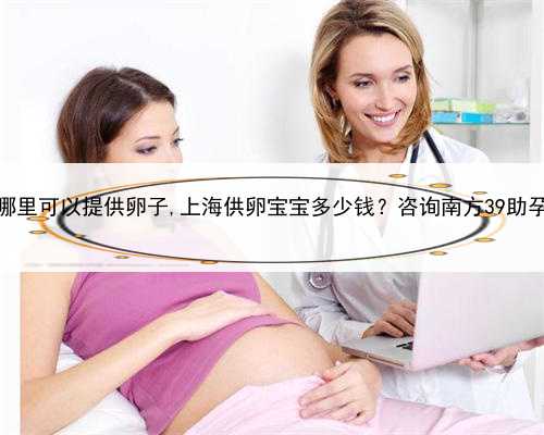 上海哪里可以提供卵子,上海供卵宝宝多少钱？咨询南方39助孕中心