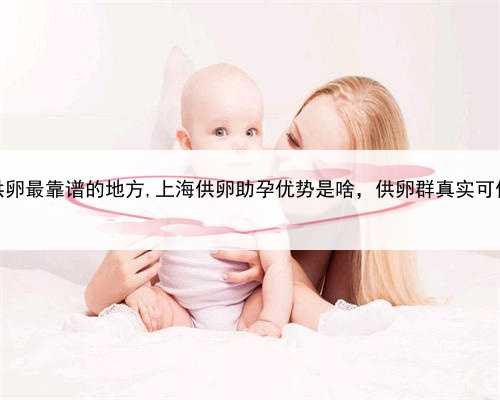 上海供卵最靠谱的地方,上海供卵助孕优势是啥，供卵群真实可信吗？
