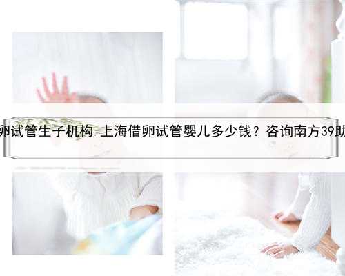 上海借卵试管生子机构,上海借卵试管婴儿多少钱？咨询南方39助孕中心