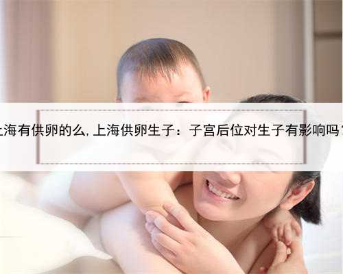 上海有供卵的么,上海供卵生子：子宫后位对生子有影响吗？
