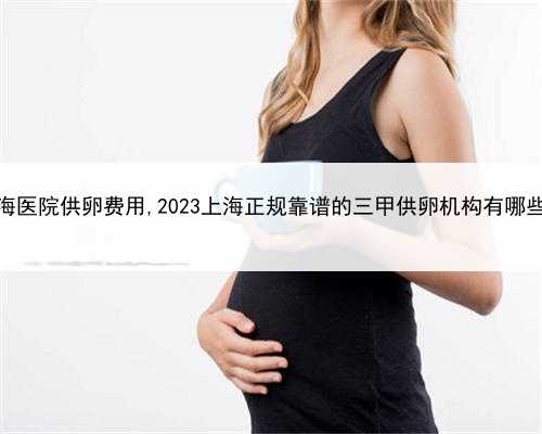 上海医院供卵费用,2023上海正规靠谱的三甲供卵机构有哪些？