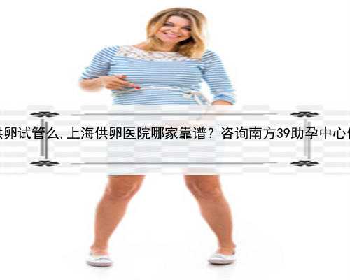 上海能做供卵试管么,上海供卵医院哪家靠谱？咨询南方39助孕中心做试管婴儿
