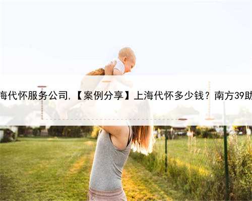 上海代怀服务公司,【案例分享】上海代怀多少钱？南方39助孕