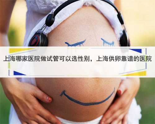 上海哪家医院做试管可以选性别，上海供卵靠谱的医院