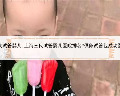 上海供卵三代试管婴儿,上海三代试管婴儿医院排名?供卵试管包成功医院真的吗