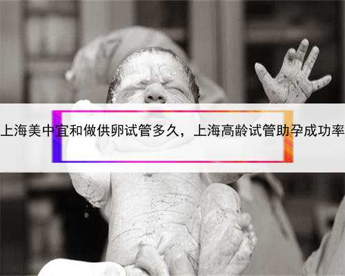 上海美中宜和做供卵试管多久，上海高龄试管助孕成功率