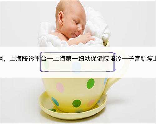 上海代生子网，上海陪诊平台—上海第一妇幼保健院陪诊—子宫肌瘤上海陪诊体