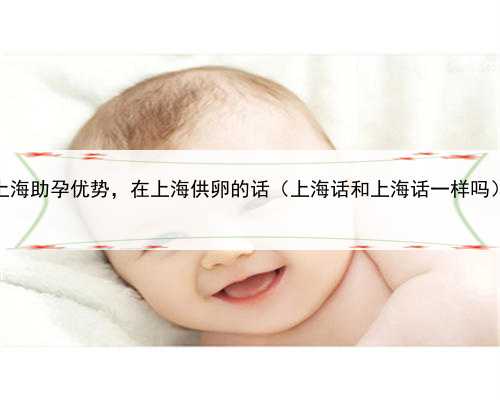 <b>上海助孕优势，在上海供卵的话（上海话和上海话一样吗）</b>