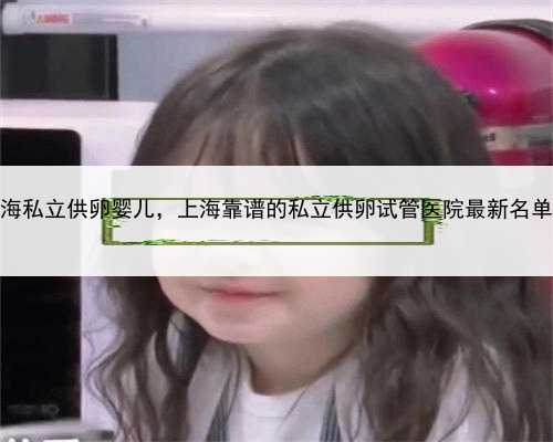 <b>上海私立供卵婴儿，上海靠谱的私立供卵试管医院最新名单？</b>